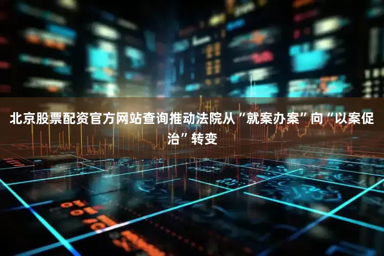 北京股票配资官方网站查询推动法院从“就案办案”向“以案促治”转变