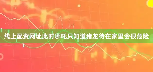 线上配资网址此时哪吒只知道猪龙待在家里会很危险